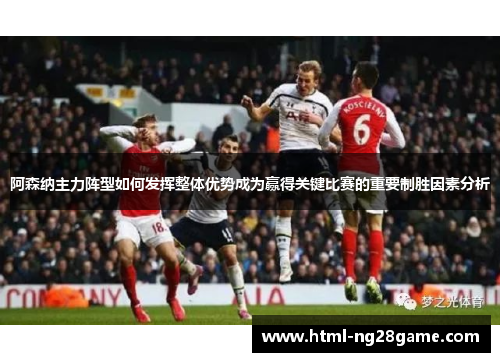 阿森纳主力阵型如何发挥整体优势成为赢得关键比赛的重要制胜因素分析